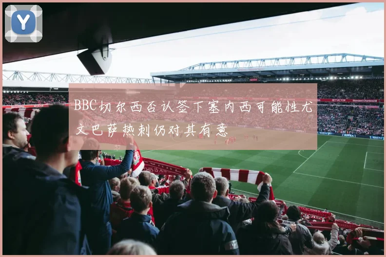 BBC切尔西否认签下塞内西可能性尤文巴萨热刺仍对其有意