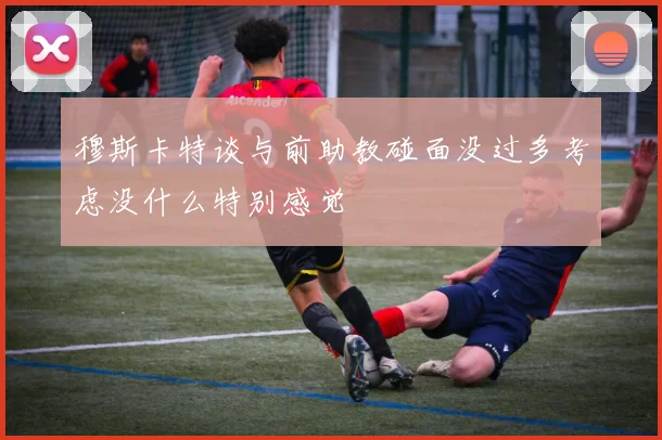 穆斯卡特谈与前助教碰面没过多考虑没什么特别感觉