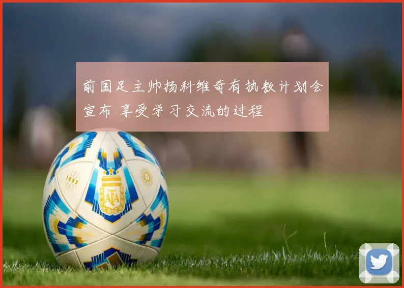 前国足主帅扬科维奇有执教计划会宣布 享受学习交流的过程